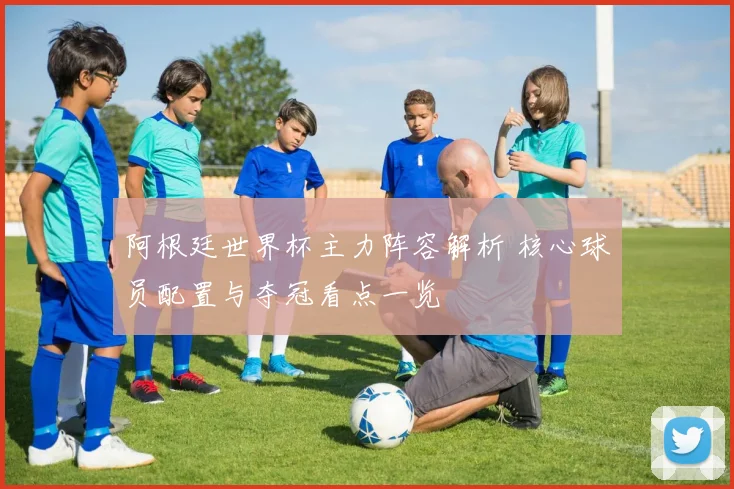 阿根廷世界杯主力阵容解析 核心球员配置与夺冠看点一览