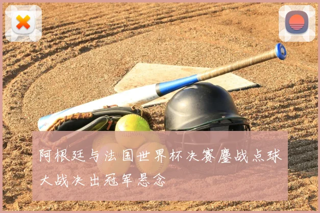 阿根廷与法国世界杯决赛鏖战点球大战决出冠军悬念