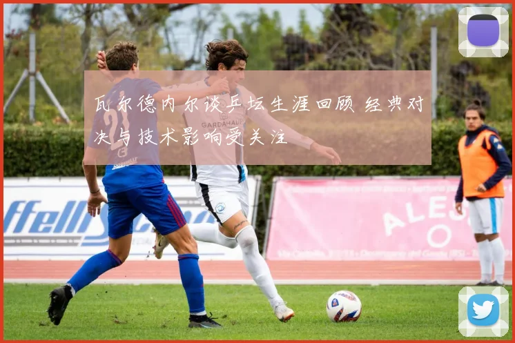 瓦尔德内尔谈乒坛生涯回顾 经典对决与技术影响受关注