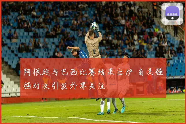 阿根廷与巴西比赛结果出炉 南美强强对决引发外界关注