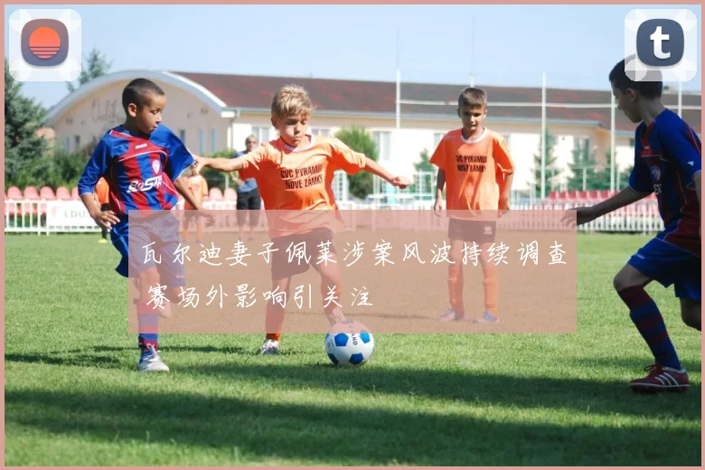 瓦尔迪妻子佩莱涉案风波持续调查 赛场外影响引关注