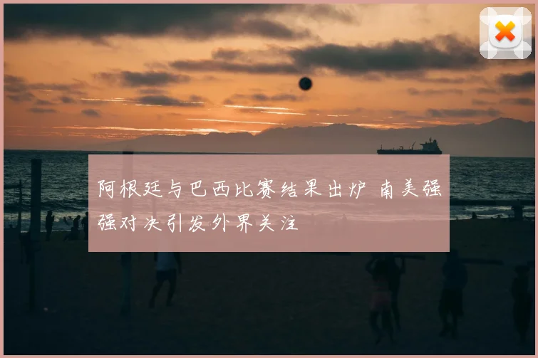 阿根廷与巴西比赛结果出炉 南美强强对决引发外界关注