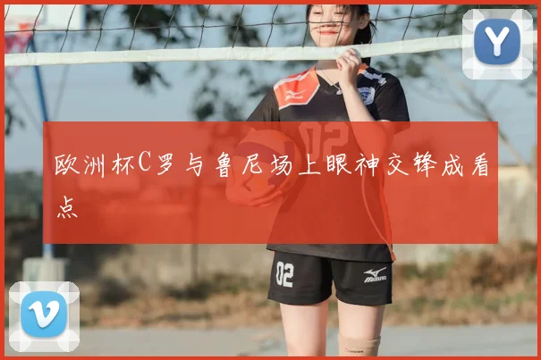 欧洲杯C罗与鲁尼场上眼神交锋成看点