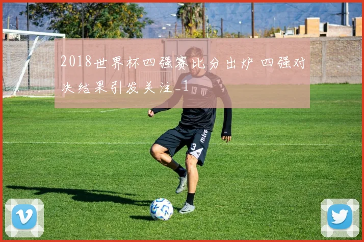 2018世界杯四强赛比分出炉 四强对决结果引发关注_1