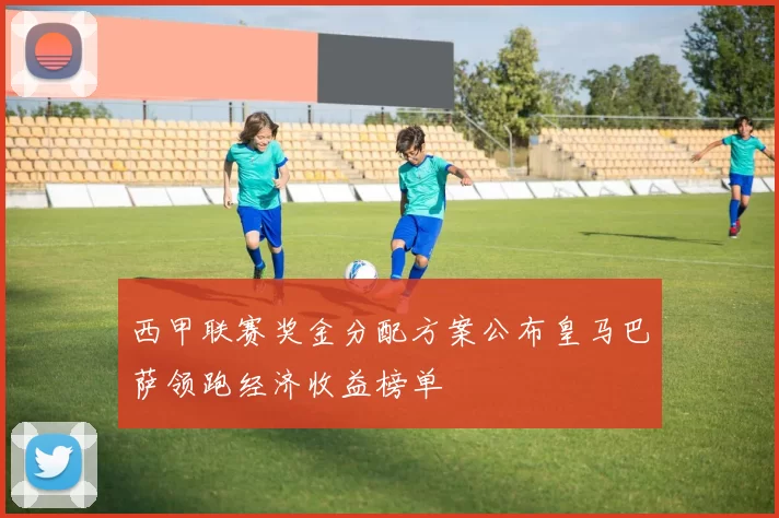 西甲联赛奖金分配方案公布皇马巴萨领跑经济收益榜单