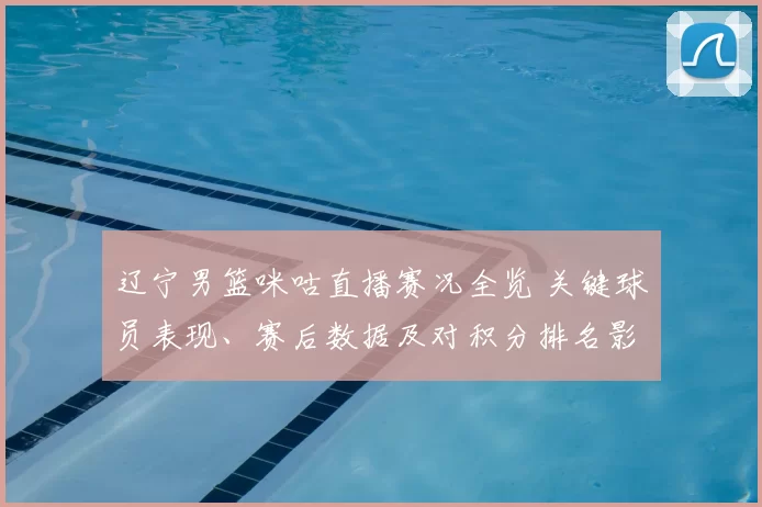 辽宁男篮咪咕直播赛况全览 关键球员表现、赛后数据及对积分排名影响