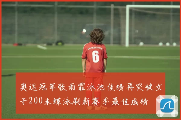 奥运冠军张雨霏泳池佳绩再突破女子200米蝶泳刷新赛季最佳成绩
