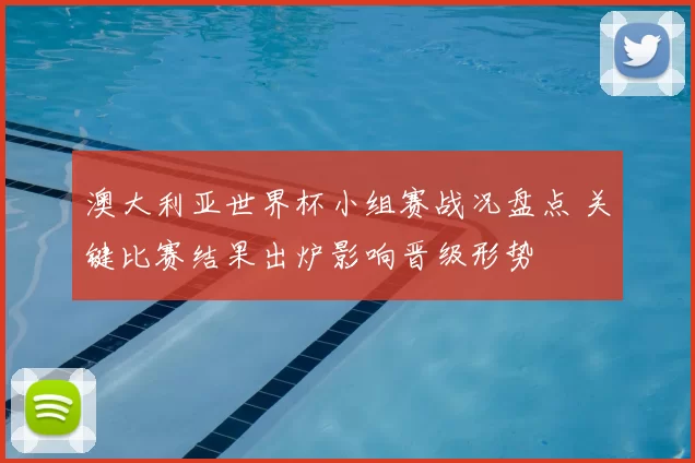 澳大利亚世界杯小组赛战况盘点 关键比赛结果出炉影响晋级形势
