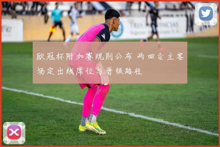 欧冠杯附加赛规则公布 两回合主客场定出线席位与晋级路径
