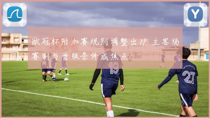 欧冠杯附加赛规则调整出炉 主客场赛制与晋级条件成焦点