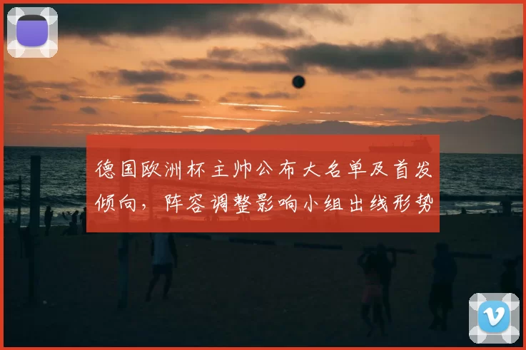 德国欧洲杯主帅公布大名单及首发倾向,阵容调整影响小组出线形势