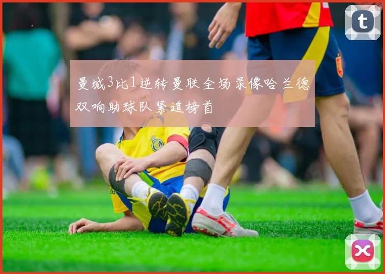 曼城3比1逆转曼联全场录像哈兰德双响助球队紧追榜首