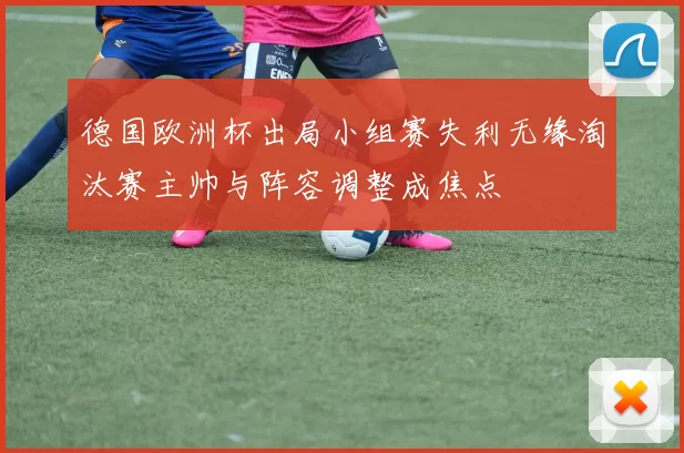 德国欧洲杯出局小组赛失利无缘淘汰赛主帅与阵容调整成焦点