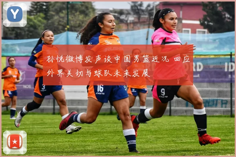 孙悦微博发声谈中国男篮近况 回应外界关切与球队未来发展
