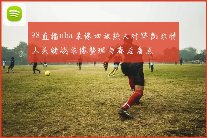98直播nba录像回放热火对阵凯尔特人关键战录像整理与赛后看点