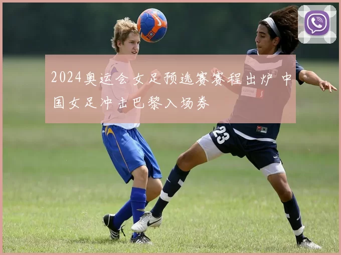 2024奥运会女足预选赛赛程出炉 中国女足冲击巴黎入场券