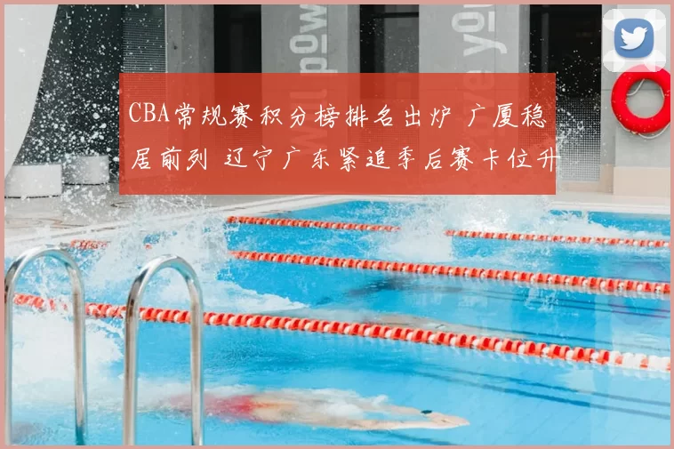 CBA常规赛积分榜排名出炉 广厦稳居前列 辽宁广东紧追季后赛卡位升温