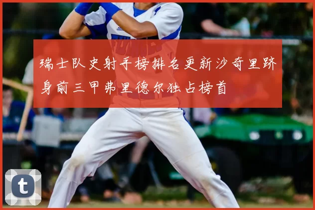 瑞士队史射手榜排名更新沙奇里跻身前三甲弗里德尔独占榜首