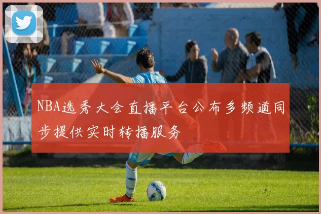 NBA选秀大会直播平台公布多频道同步提供实时转播服务