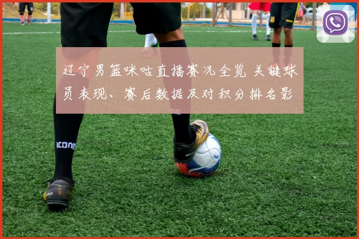 辽宁男篮咪咕直播赛况全览 关键球员表现、赛后数据及对积分排名影响