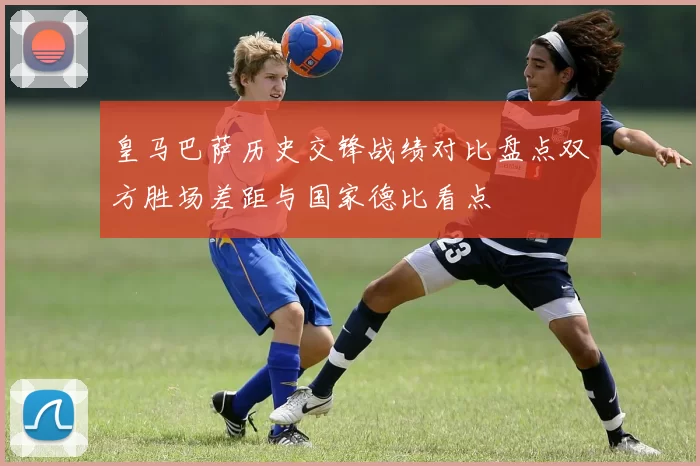 皇马巴萨历史交锋战绩对比盘点双方胜场差距与国家德比看点